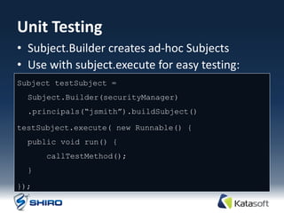 Unit Testing
• Subject.Builder creates ad-hoc Subjects
• Use with subject.execute for easy testing:
Subject testSubject =
  Subject.Builder(securityManager)
  .principals(“jsmith”).buildSubject()

testSubject.execute( new Runnable() {
  public void run() {
      callTestMethod();
  }

});
 