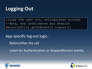 Logging Out
One method: user out, relinquishes account
//Logs the
//data, and invalidates any Session
SecurityUtils.getSubject().logout();


App-specific log-out logic:
  Before/After the call

  Listen for Authentication or StoppedSession events.
 