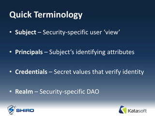 Quick Terminology
• Subject – Security-specific user ‘view’

• Principals – Subject’s identifying attributes

• Credentials – Secret values that verify identity

• Realm – Security-specific DAO
 
