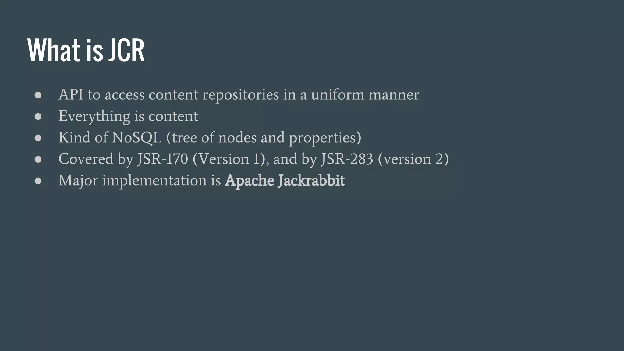 What is JCR
● API to access content repositories in a uniform manner
● Everything is content
● Kind of NoSQL (tree of nodes and properties)
● Covered by JSR-170 (Version 1), and by JSR-283 (version 2)
● Major implementation is Apache Jackrabbit
 