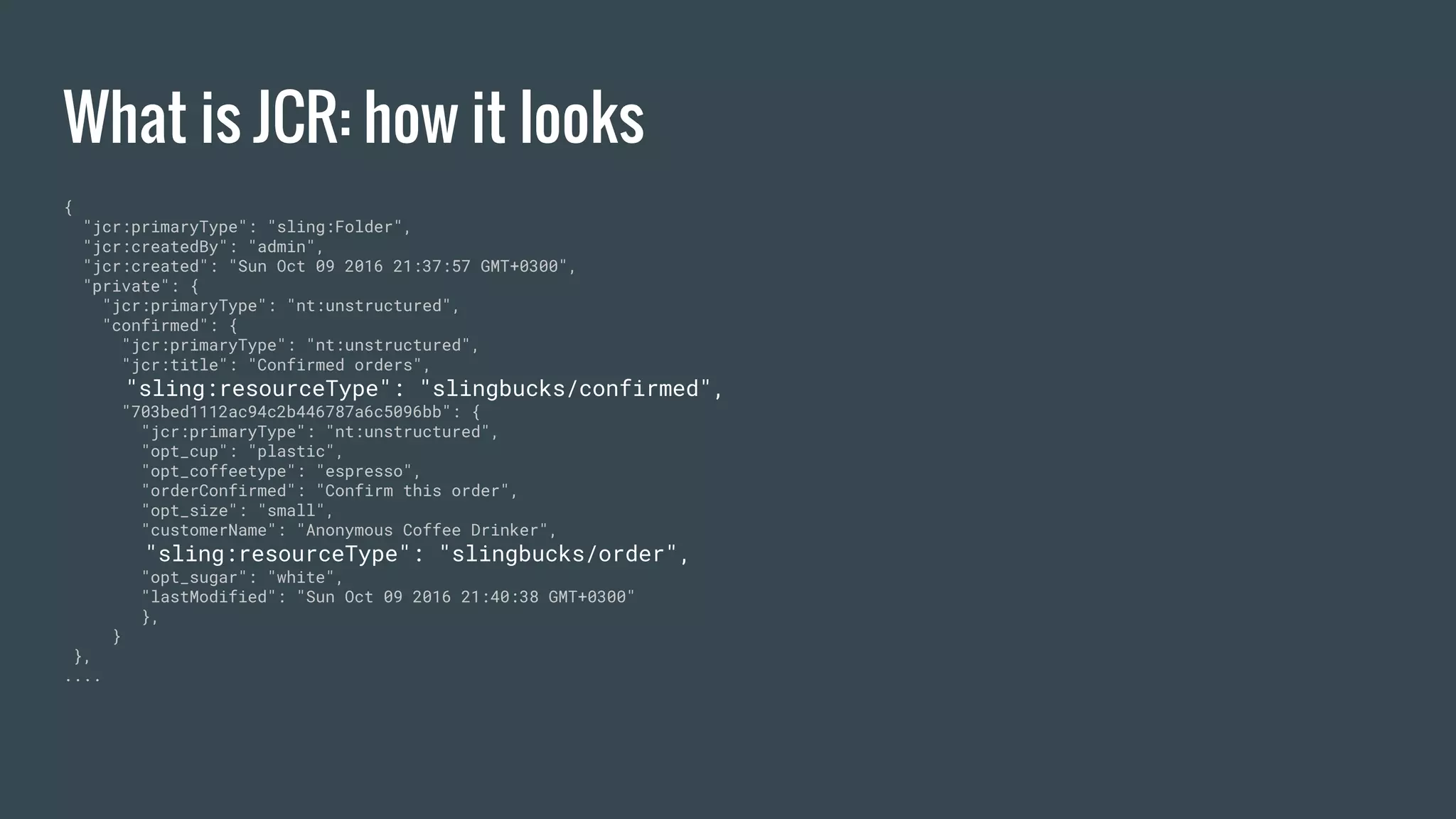 What is JCR: how it looks
{
"jcr:primaryType": "sling:Folder",
"jcr:createdBy": "admin",
"jcr:created": "Sun Oct 09 2016 21:37:57 GMT+0300",
"private": {
"jcr:primaryType": "nt:unstructured",
"confirmed": {
"jcr:primaryType": "nt:unstructured",
"jcr:title": "Confirmed orders",
"sling:resourceType": "slingbucks/confirmed",
"703bed1112ac94c2b446787a6c5096bb": {
"jcr:primaryType": "nt:unstructured",
"opt_cup": "plastic",
"opt_coffeetype": "espresso",
"orderConfirmed": "Confirm this order",
"opt_size": "small",
"customerName": "Anonymous Coffee Drinker",
"sling:resourceType": "slingbucks/order",
"opt_sugar": "white",
"lastModified": "Sun Oct 09 2016 21:40:38 GMT+0300"
},
}
},
....
 