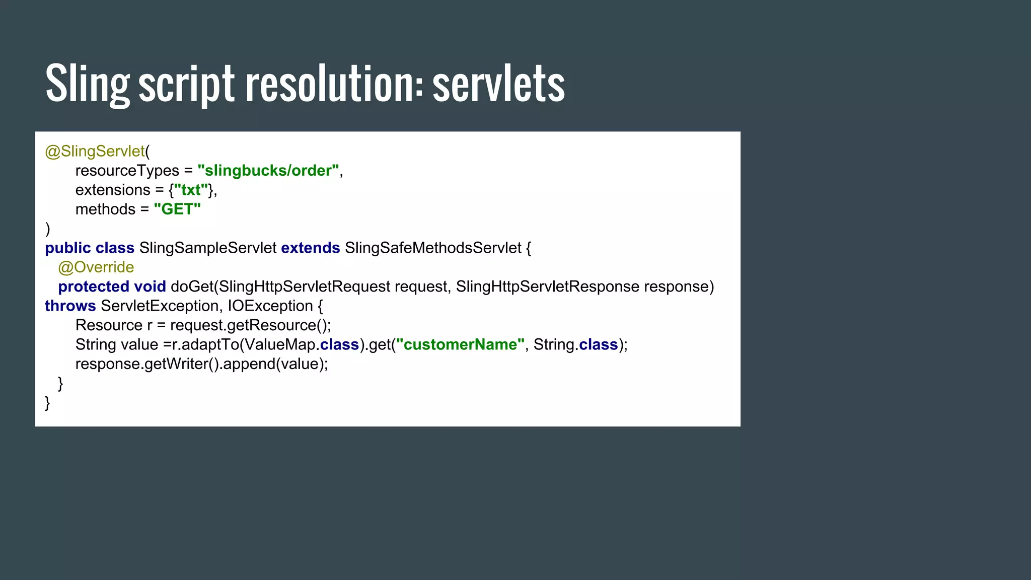 Sling script resolution: servlets
@SlingServlet(
resourceTypes = "slingbucks/order",
extensions = {"txt"},
methods = "GET"
)
public class SlingSampleServlet extends SlingSafeMethodsServlet {
@Override
protected void doGet(SlingHttpServletRequest request, SlingHttpServletResponse response)
throws ServletException, IOException {
Resource r = request.getResource();
String value =r.adaptTo(ValueMap.class).get("customerName", String.class);
response.getWriter().append(value);
}
}
 