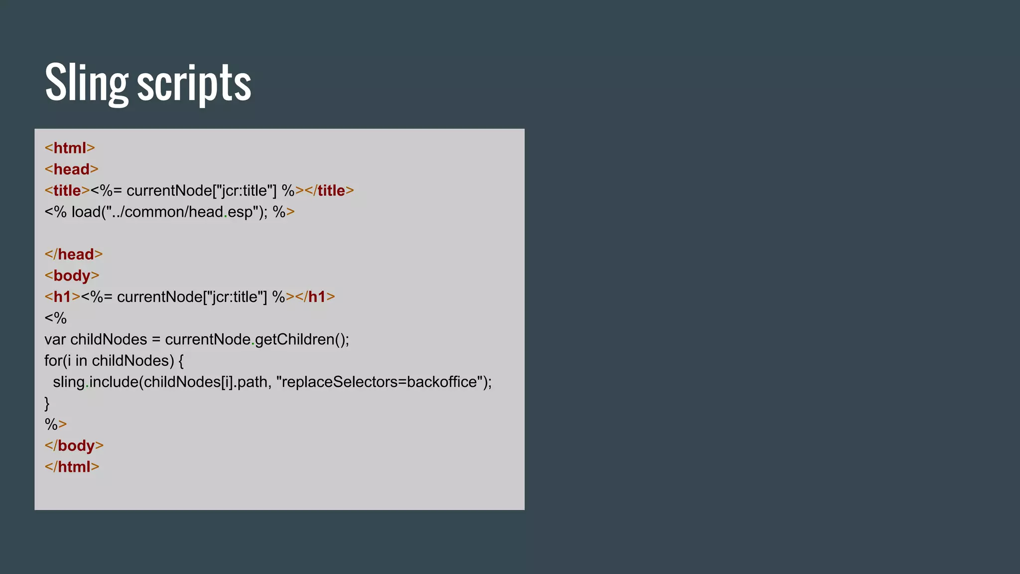 Sling scripts
<html>
<head>
<title><%= currentNode["jcr:title"] %></title>
<% load("../common/head.esp"); %>
</head>
<body>
<h1><%= currentNode["jcr:title"] %></h1>
<%
var childNodes = currentNode.getChildren();
for(i in childNodes) {
sling.include(childNodes[i].path, "replaceSelectors=backoffice");
}
%>
</body>
</html>
 