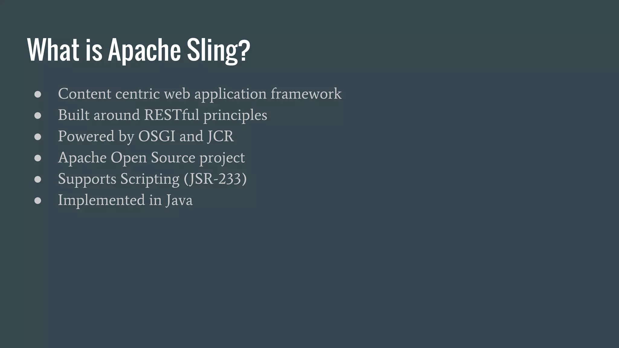 What is Apache Sling?
● Content centric web application framework
● Built around RESTful principles
● Powered by OSGI and JCR
● Apache Open Source project
● Supports Scripting (JSR-233)
● Implemented in Java
 