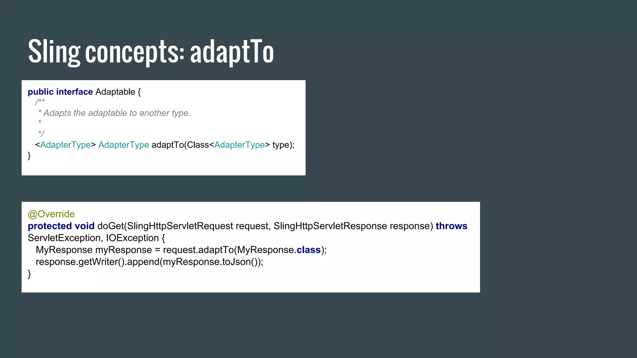 Sling concepts: adaptTo
public interface Adaptable {
/**
* Adapts the adaptable to another type.
*
*/
<AdapterType> AdapterType adaptTo(Class<AdapterType> type);
}
@Override
protected void doGet(SlingHttpServletRequest request, SlingHttpServletResponse response) throws
ServletException, IOException {
MyResponse myResponse = request.adaptTo(MyResponse.class);
response.getWriter().append(myResponse.toJson());
}
 