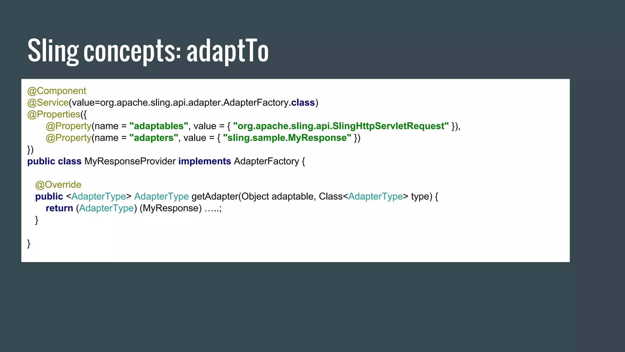 Sling concepts: adaptTo
@Component
@Service(value=org.apache.sling.api.adapter.AdapterFactory.class)
@Properties({
@Property(name = "adaptables", value = { "org.apache.sling.api.SlingHttpServletRequest" }),
@Property(name = "adapters", value = { "sling.sample.MyResponse" })
})
public class MyResponseProvider implements AdapterFactory {
@Override
public <AdapterType> AdapterType getAdapter(Object adaptable, Class<AdapterType> type) {
return (AdapterType) (MyResponse) …..;
}
}
 
