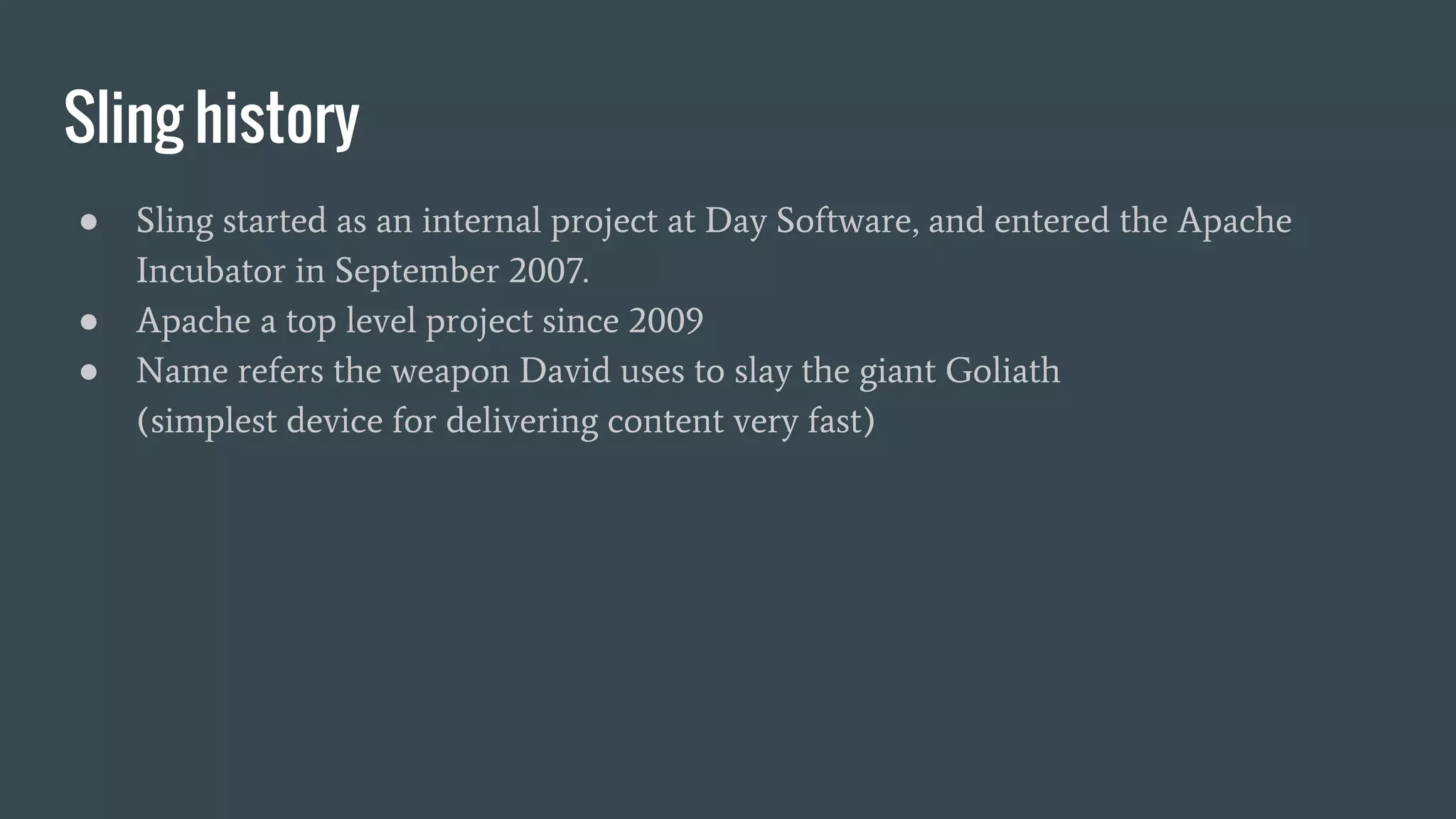 Sling history
● Sling started as an internal project at Day Software, and entered the Apache
Incubator in September 2007.
● Apache a top level project since 2009
● Name refers the weapon David uses to slay the giant Goliath
(simplest device for delivering content very fast)
 