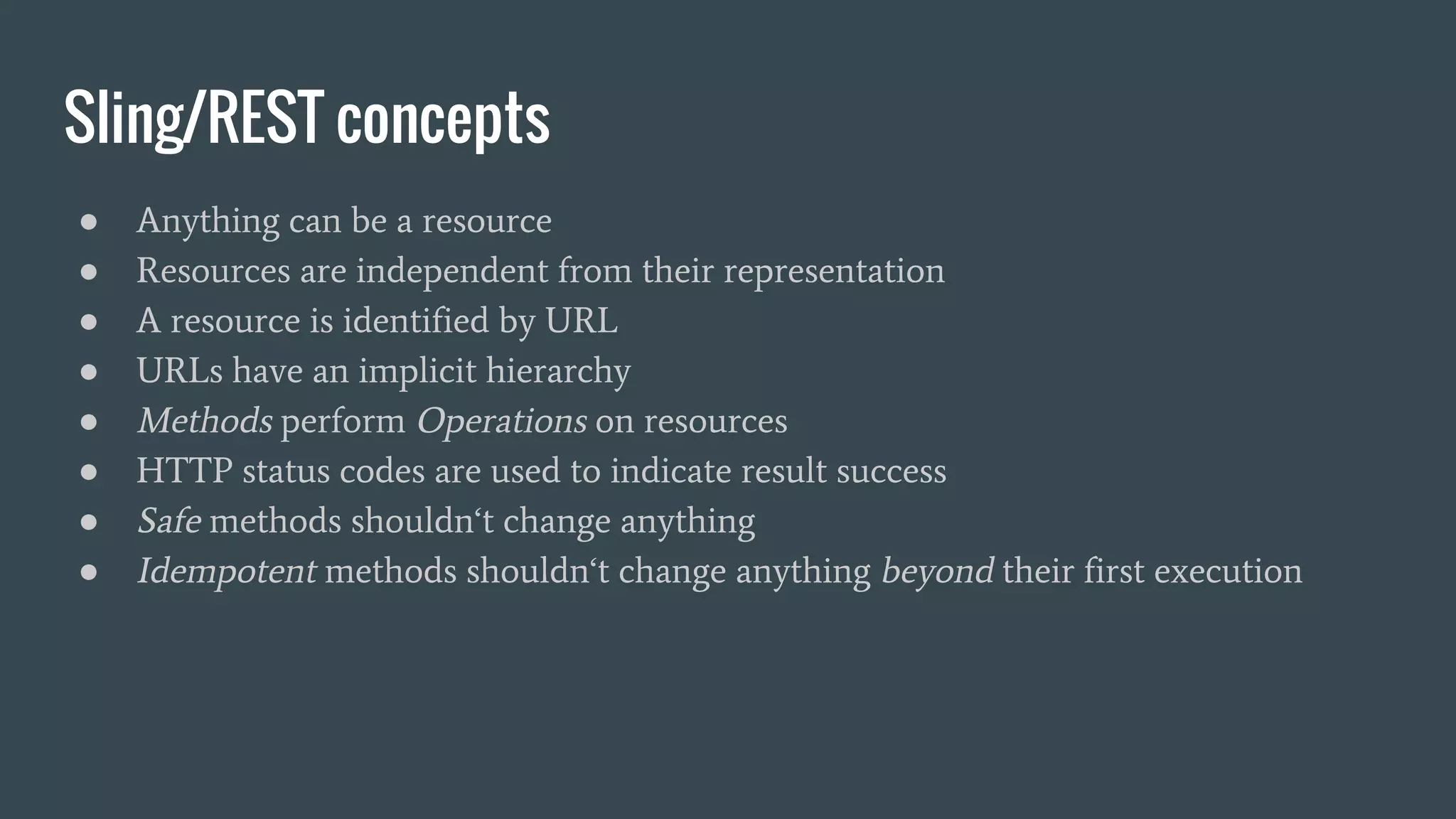 Sling/REST concepts
● Anything can be a resource
● Resources are independent from their representation
● A resource is identified by URL
● URLs have an implicit hierarchy
● Methods perform Operations on resources
● HTTP status codes are used to indicate result success
● Safe methods shouldn‘t change anything
● Idempotent methods shouldn‘t change anything beyond their first execution
 