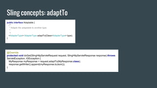 Sling concepts: adaptTo
public interface Adaptable {
/**
* Adapts the adaptable to another type.
*
*/
<AdapterType> AdapterType adaptTo(Class<AdapterType> type);
}
@Override
protected void doGet(SlingHttpServletRequest request, SlingHttpServletResponse response) throws
ServletException, IOException {
MyResponse myResponse = request.adaptTo(MyResponse.class);
response.getWriter().append(myResponse.toJson());
}
 