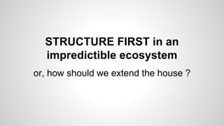 STRUCTURE FIRST in an
impredictible ecosystem
or, how should we extend the house ?
 