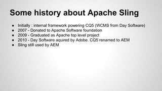 Some history about Apache Sling
● Initially : internal framework powering CQ5 (WCMS from Day Software)
● 2007 - Donated to Apache Software foundation
● 2009 - Graduated as Apache top level project
● 2010 - Day Software aquired by Adobe. CQ5 renamed to AEM
● Sling still used by AEM
 