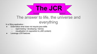 The answer to life, the universe and
everything
The JCR
In a Sling application :
● Externalize what does not require java skills
o rapid testing / developing / demos
o visualisation (in opposition to JAR content)
● Leverage JCR features
 