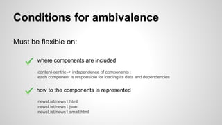 Conditions for ambivalence
Must be flexible on:
where components are included
how to the components is represented
content-centric -> independence of components :
each component is responsible for loading its data and dependencies
newsList/news1.html
newsList/news1.json
newsList/news1.small.html
 