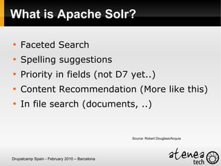What is Apache Solr?


    Faceted Search

    Spelling suggestions

    Priority in fields (not D7 yet..)

    Content Recommendation (More like this)

    In file search (documents, ..)


                                               Source: Robert Douglass/Acquia




Drupalcamp Spain - February 2010 – Barcelona
 