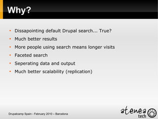 Why?


    Dissapointing default Drupal search... True?

    Much better results

    More people using search means longer visits

    Faceted search

    Seperating data and output

    Much better scalability (replication)




Drupalcamp Spain - February 2010 – Barcelona
 