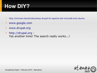 How DIY?

    http://krimson.be/articles/setup-drupal-6x-apache-solr-tomcat6-and-ubuntu


    www.google.com

    www.drupal.org

    http://drupal.org -
    Yes another time! The search really works...!




Drupalcamp Spain - February 2010 – Barcelona
 