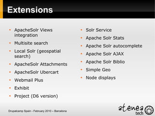 Extensions


    ApacheSolr Views                           
                                                   Solr Service
    integration                                
                                                   Apache Solr Stats

    Multisite search                           
                                                   Apache Solr autocomplete

    Local Solr (geospatial                     
                                                   Apache Solr AJAX
    search)
                                               
                                                   Apache Solr Biblio

    ApacheSolr Attachments
                                               
                                                   Simple Geo

    ApacheSolr Ubercart
                                               
                                                   Node displays

    Webmail Plus

    Exhibit

    Project (D6 version)


Drupalcamp Spain - February 2010 – Barcelona
 