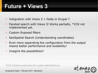 Future + Views 3


    Integration with Views 3 + fields in Drupal 7

    Faceted search with Views 3! Works partially, *CCK not
    implemented yet.

    Custom Exposed filters

    GeoSpatial Search (Understanding coordinates)

    Even more separating the configuration from the output
    means better performance and scalability!

    Imagine the possibilities?




*CCK: Content construction kit / custom field definitions

Drupalcamp Spain - February 2010 – Barcelona
 