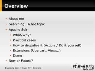 Overview


    About me

    Searching.. A hot topic

    Apache Solr
      
          What/Why?
      
          Practical cases
      
          How to drupalize it (Acquia / Do it yourself)
      
          Extensions (Ubercart, Views..)
      
          Demo

    Now or Future?

Drupalcamp Spain - February 2010 – Barcelona
 