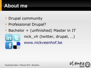 About me


    Drupal community

    Professional Drupal?

    Bachelor + (unfinished) Master in IT
                        nick_vh (twitter, drupal, …)
                        www.nickveenhof.be




Drupalcamp Spain - February 2010 – Barcelona
 