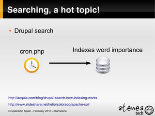 Searching, a hot topic!

   Drupal search


        cron.php                               Indexes word importance




http://acquia.com/blog/drupal-search-how-indexing-works
http://www.slideshare.net/heliorcolorado/apache-solr
Drupalcamp Spain - February 2010 – Barcelona
 