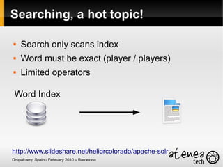 Searching, a hot topic!

   Search only scans index
   Word must be exact (player / players)
   Limited operators

 Word Index




http://www.slideshare.net/heliorcolorado/apache-solr
Drupalcamp Spain - February 2010 – Barcelona
 