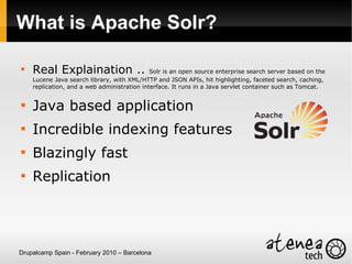 What is Apache Solr?


    Real Explaination ..                     Solr is an open source enterprise search server based on the
    Lucene Java search library, with XML/HTTP and JSON APIs, hit highlighting, faceted search, caching,
    replication, and a web administration interface. It runs in a Java servlet container such as Tomcat.



    Java based application

    Incredible indexing features

    Blazingly fast

    Replication




Drupalcamp Spain - February 2010 – Barcelona
 