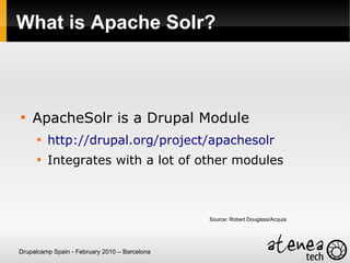 What is Apache Solr?




    ApacheSolr is a Drupal Module
      
          http://drupal.org/project/apachesolr
      
          Integrates with a lot of other modules



                                               Source: Robert Douglass/Acquia




Drupalcamp Spain - February 2010 – Barcelona
 