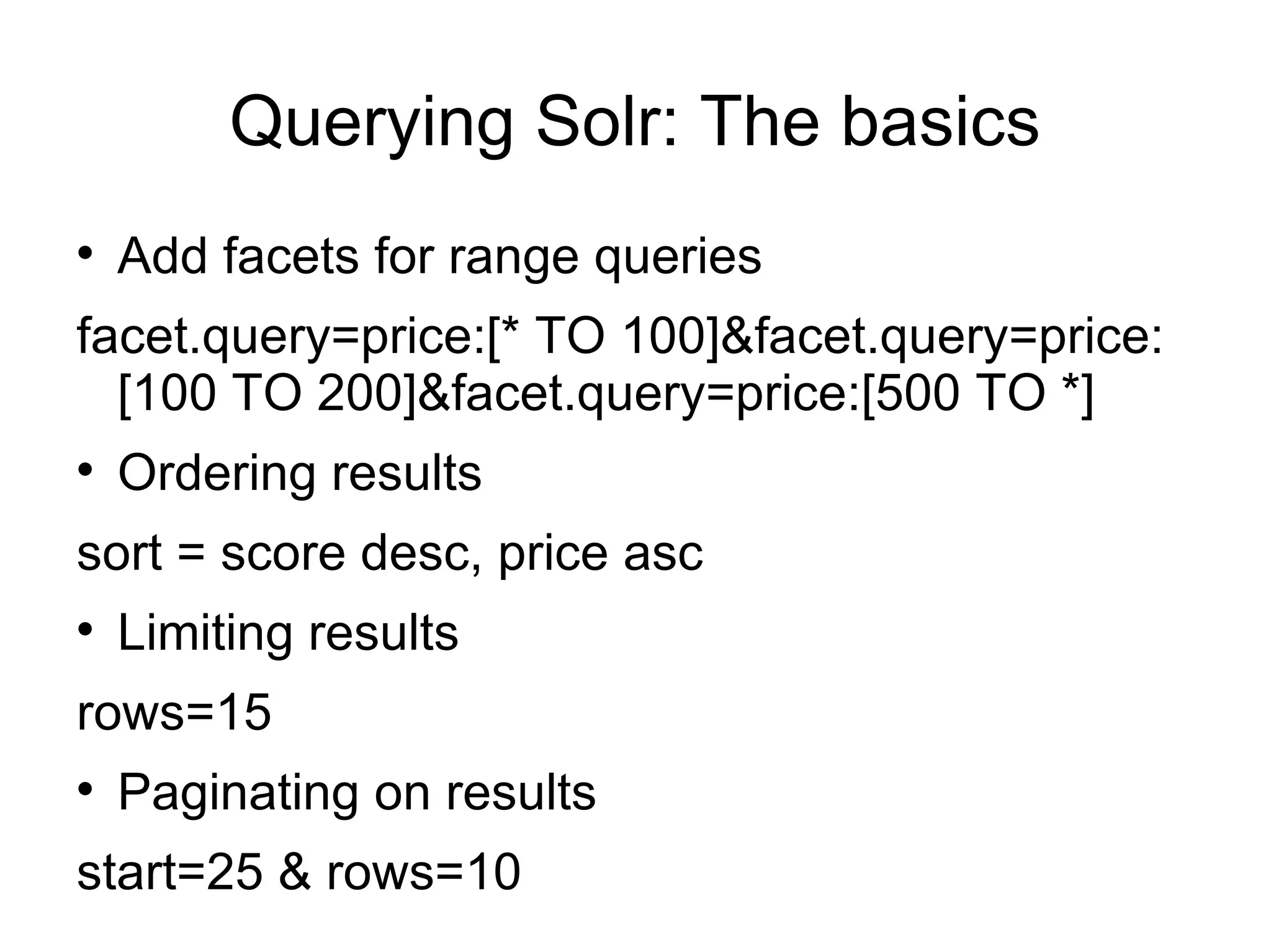 Querying Solr: The basics Add facets for range queries facet.query=price:[* TO 100]&facet.query=price:[100 TO 200]&facet.query=price:[500 TO *] Ordering results sort = score desc, price asc Limiting results rows=15 Paginating on results start=25 & rows=10 