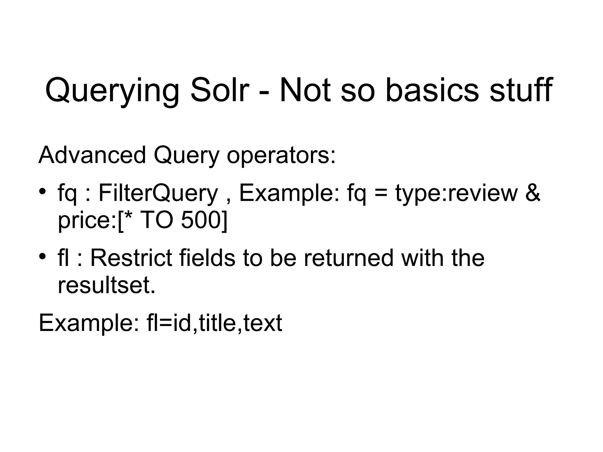 Querying Solr - Not so basics stuff Advanced Query operators: fq : FilterQuery , Example: fq = type:review & price:[* TO 500] fl : Restrict fields to be returned with the resultset. Example: fl=id,title,text 