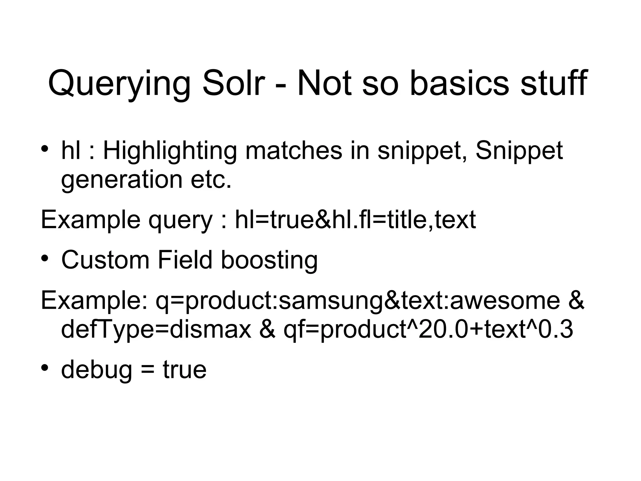 Querying Solr - Not so basics stuff hl : Highlighting matches in snippet, Snippet generation etc. Example query : hl=true&hl.fl=title,text Custom Field boosting Example: q=product:samsung&text:awesome & defType=dismax & qf=product^20.0+text^0.3 debug = true 