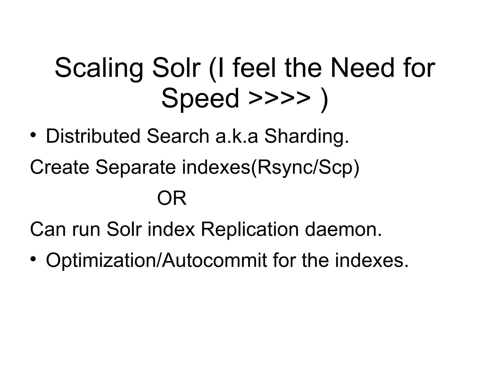 Scaling Solr (I feel the Need for Speed >>>> ) Distributed Search a.k.a Sharding. Create Separate indexes(Rsync/Scp) OR  Can run Solr index Replication daemon. Optimization/Autocommit for the indexes. 