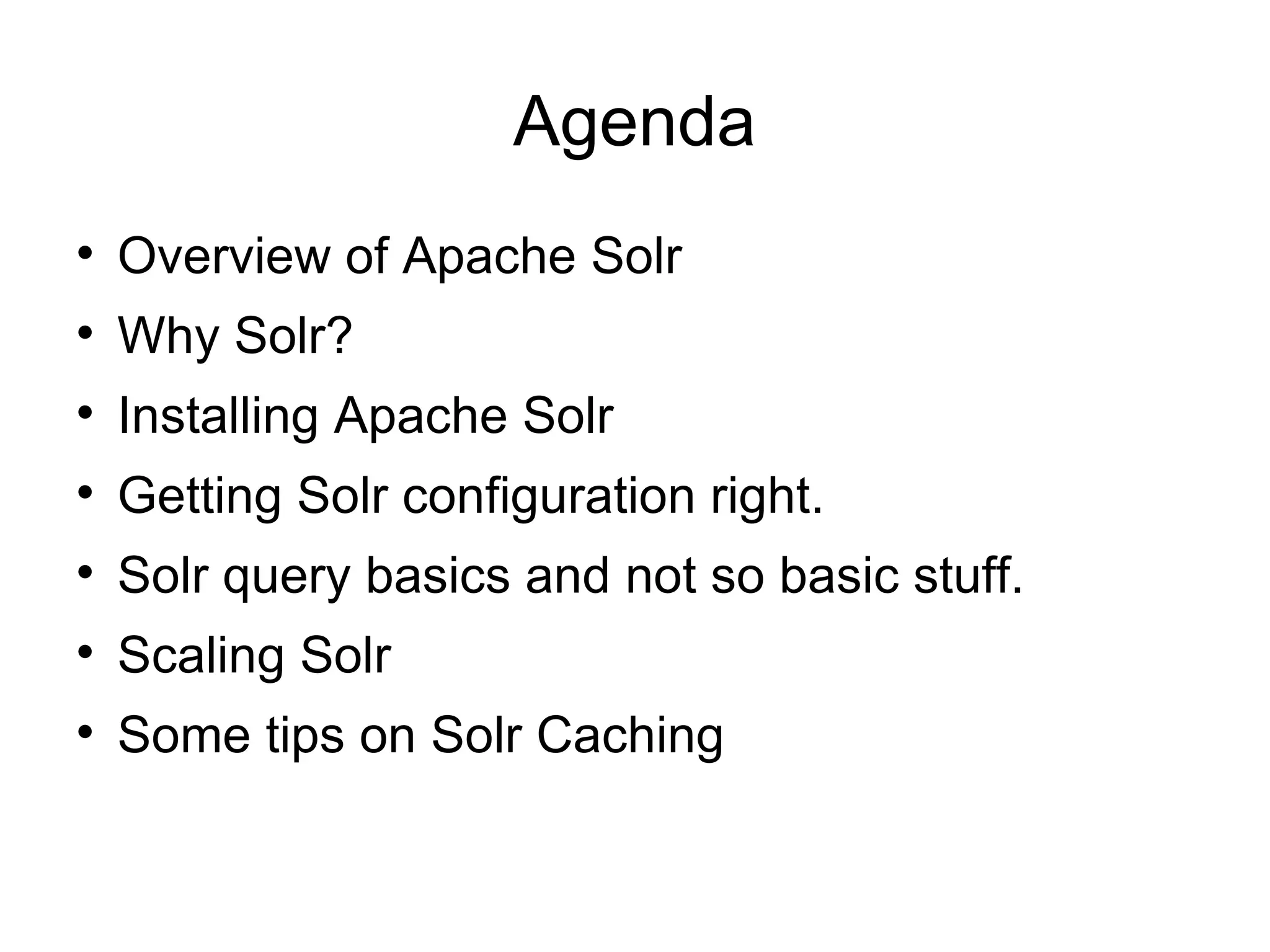 Agenda Overview of Apache Solr Why Solr? Installing Apache Solr Getting Solr configuration right. Solr query basics and not so basic stuff. Scaling Solr Some tips on Solr Caching 