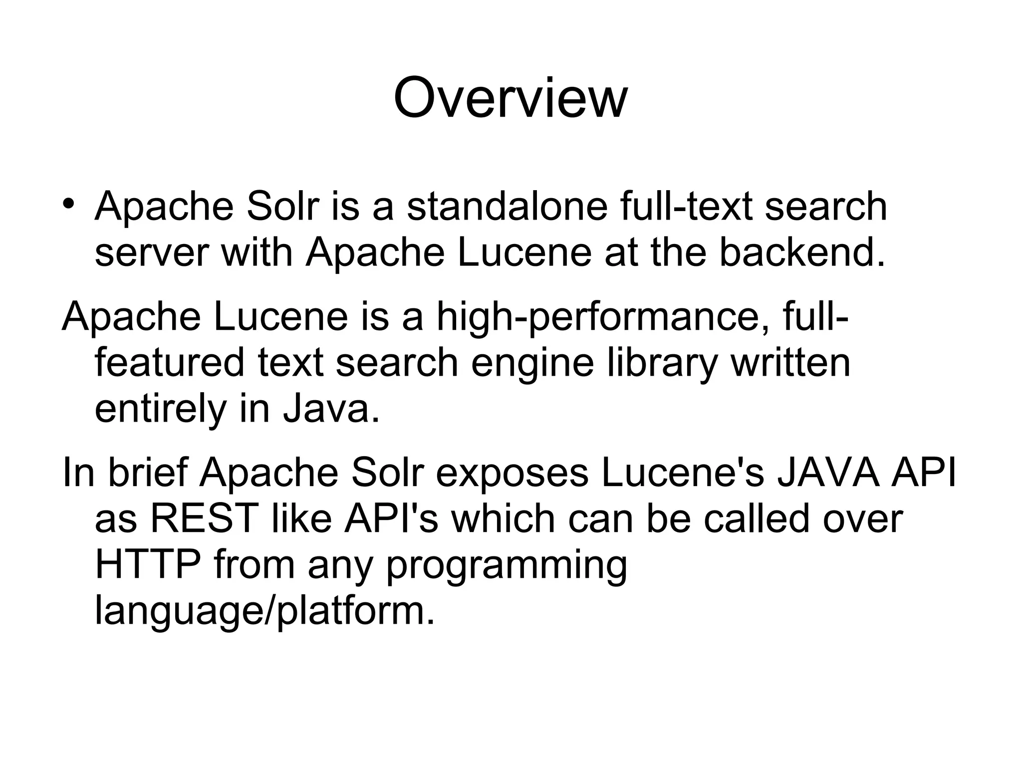 Overview Apache Solr is a standalone full-text search server with Apache Lucene at the backend.  Apache Lucene is a high-performance, full-featured text search engine library written entirely in Java.  In brief Apache Solr exposes Lucene's JAVA API as REST like API's which can be called over HTTP from any programming language/platform. 