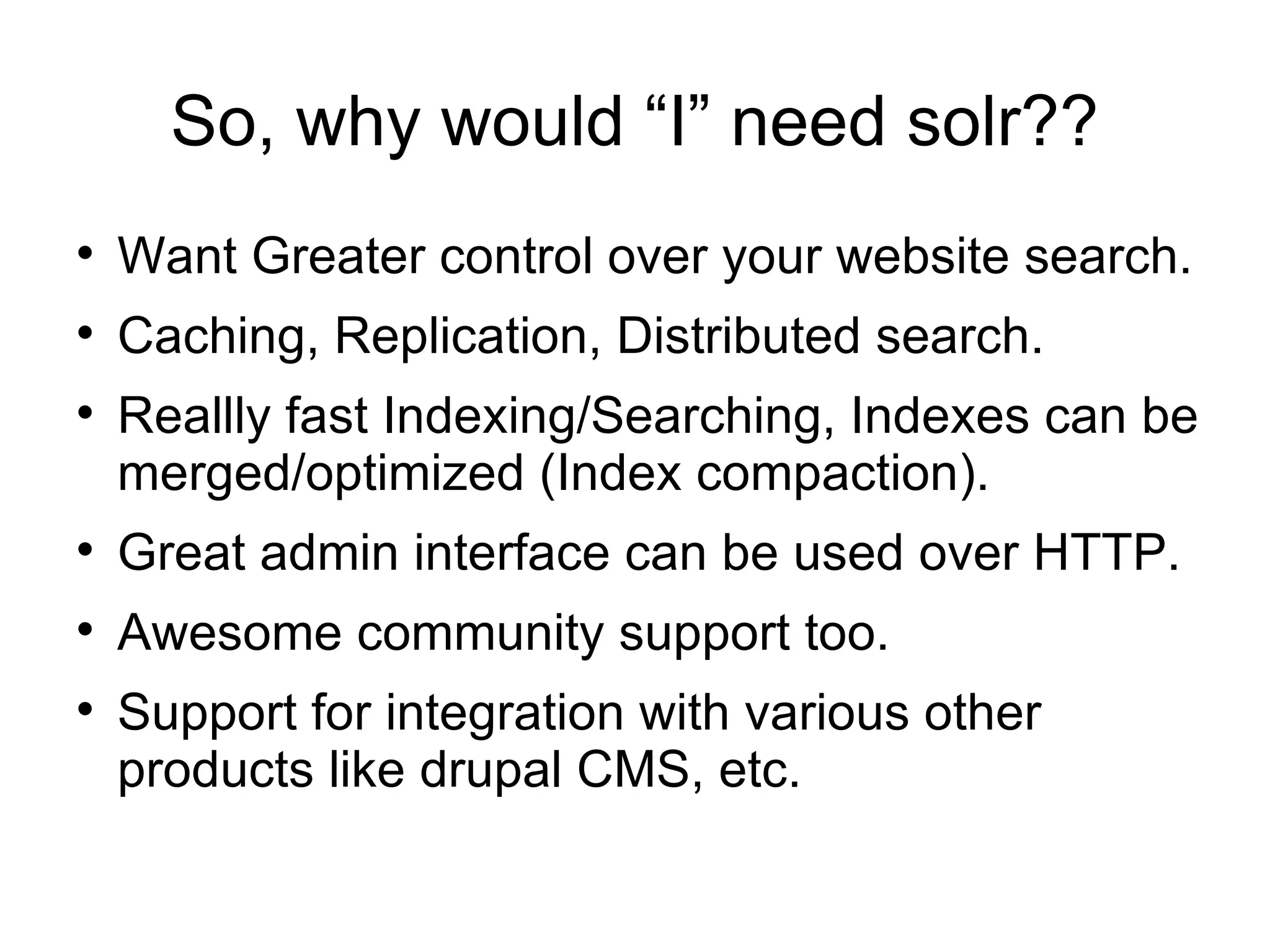So, why would “I” need solr?? Want Greater control over your website search. Caching, Replication, Distributed search. Reallly fast Indexing/Searching, Indexes can be merged/optimized (Index compaction). Great admin interface can be used over HTTP. Awesome community support too. Support for integration with various other products like drupal CMS, etc. 