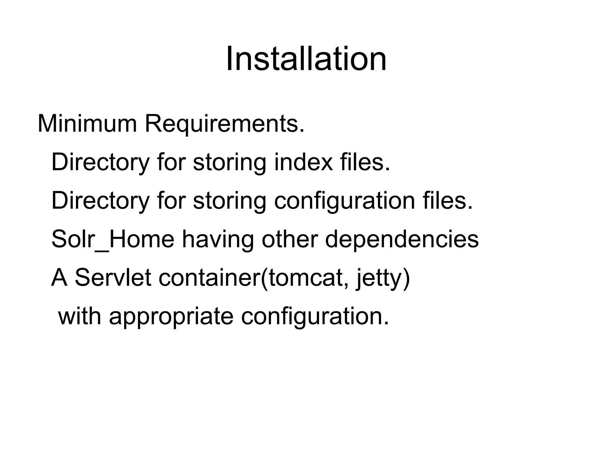 Installation Minimum Requirements. Directory for storing index files. Directory for storing configuration files. Solr_Home having other dependencies A Servlet container(tomcat, jetty)  with appropriate configuration. 