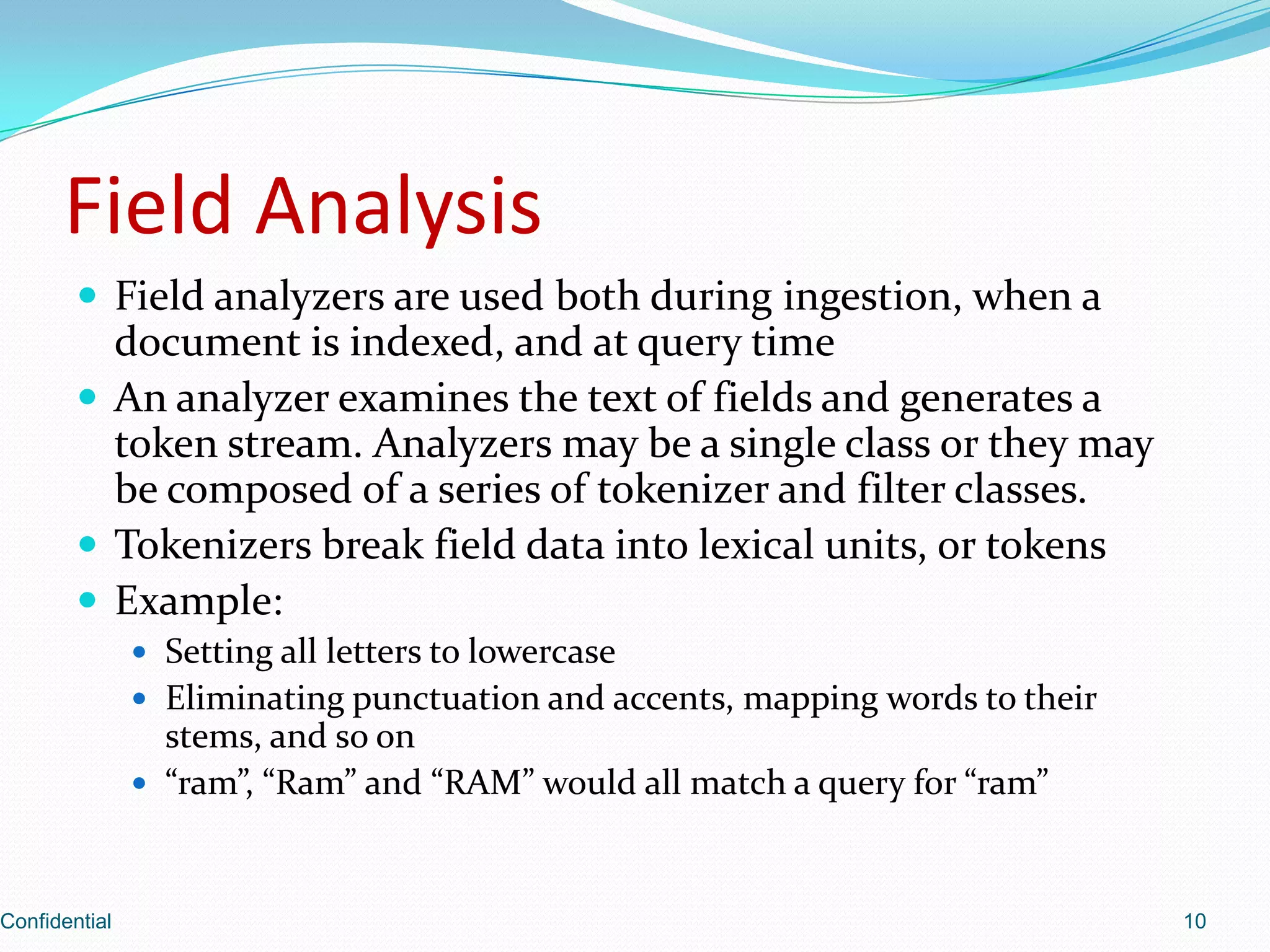 Field AnalysisField analyzers are used both during ingestion, when a document is indexed, and at query timeAn analyzer examines the text of fields and generates a token stream. Analyzers may be a single class or they may be composed of a series of tokenizer and filter classes.Tokenizersbreak field data into lexical units, or tokensExample: Setting all letters to lowercaseEliminating punctuation and accents, mapping words to their stems, and so on“ram”, “Ram” and “RAM” would all match a query for “ram”Confidential10