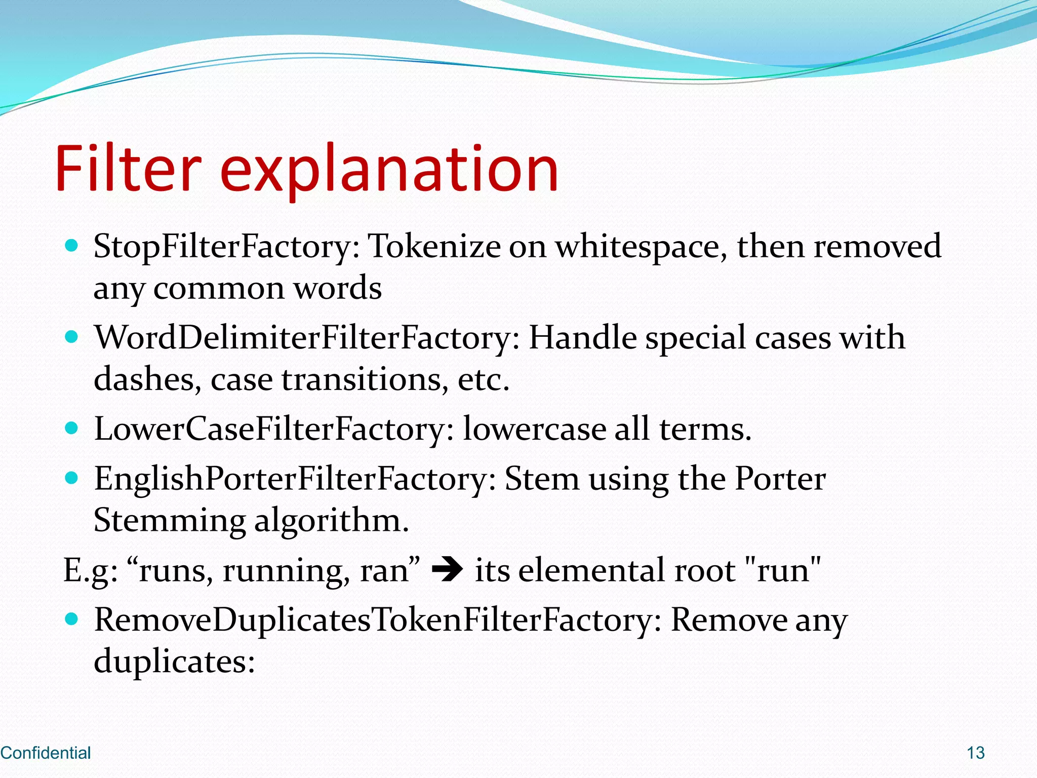 Filter explanationStopFilterFactory: Tokenize on whitespace, then removed any common wordsWordDelimiterFilterFactory: Handle special cases with dashes, case transitions, etc.LowerCaseFilterFactory: lowercase all terms.EnglishPorterFilterFactory: Stem using the Porter Stemming algorithm.E.g: “runs, running, ran”  its elemental root "run"RemoveDuplicatesTokenFilterFactory: Remove any duplicates:Confidential13