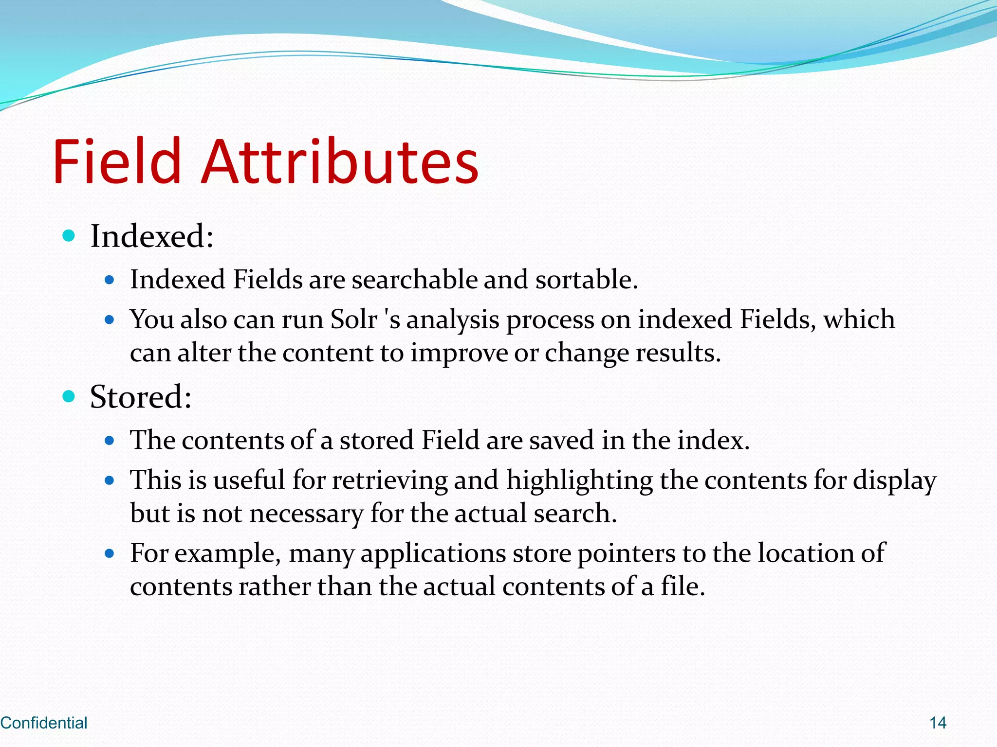 Field AttributesIndexed:Indexed Fields are searchable and sortable.You also can run Solr 's analysis process on indexed Fields, which can alter the content to improve or change results. Stored:The contents of a stored Field are saved in the index.This is useful for retrieving and highlighting the contents for display but is not necessary for the actual search.For example, many applications store pointers to the location of contents rather than the actual contents of a file.Confidential14
