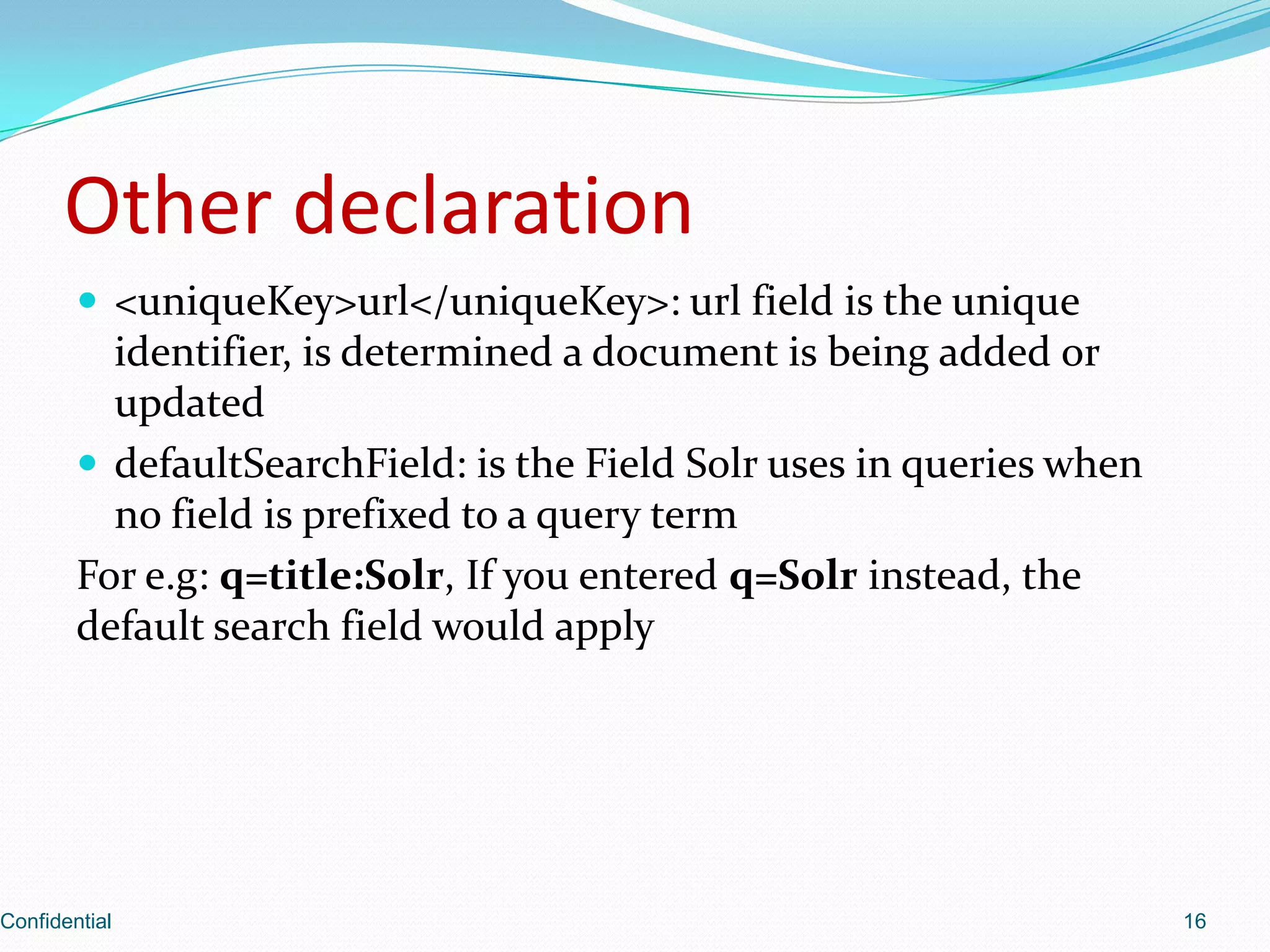 Other declaration<uniqueKey>url</uniqueKey>: urlfield is the unique identifier, is determined a document is being added or updateddefaultSearchField: is the Field Solr uses in queries when no field is prefixed to a query termFor e.g: q=title:Solr, If you entered q=Solr instead, the default search field would applyConfidential16