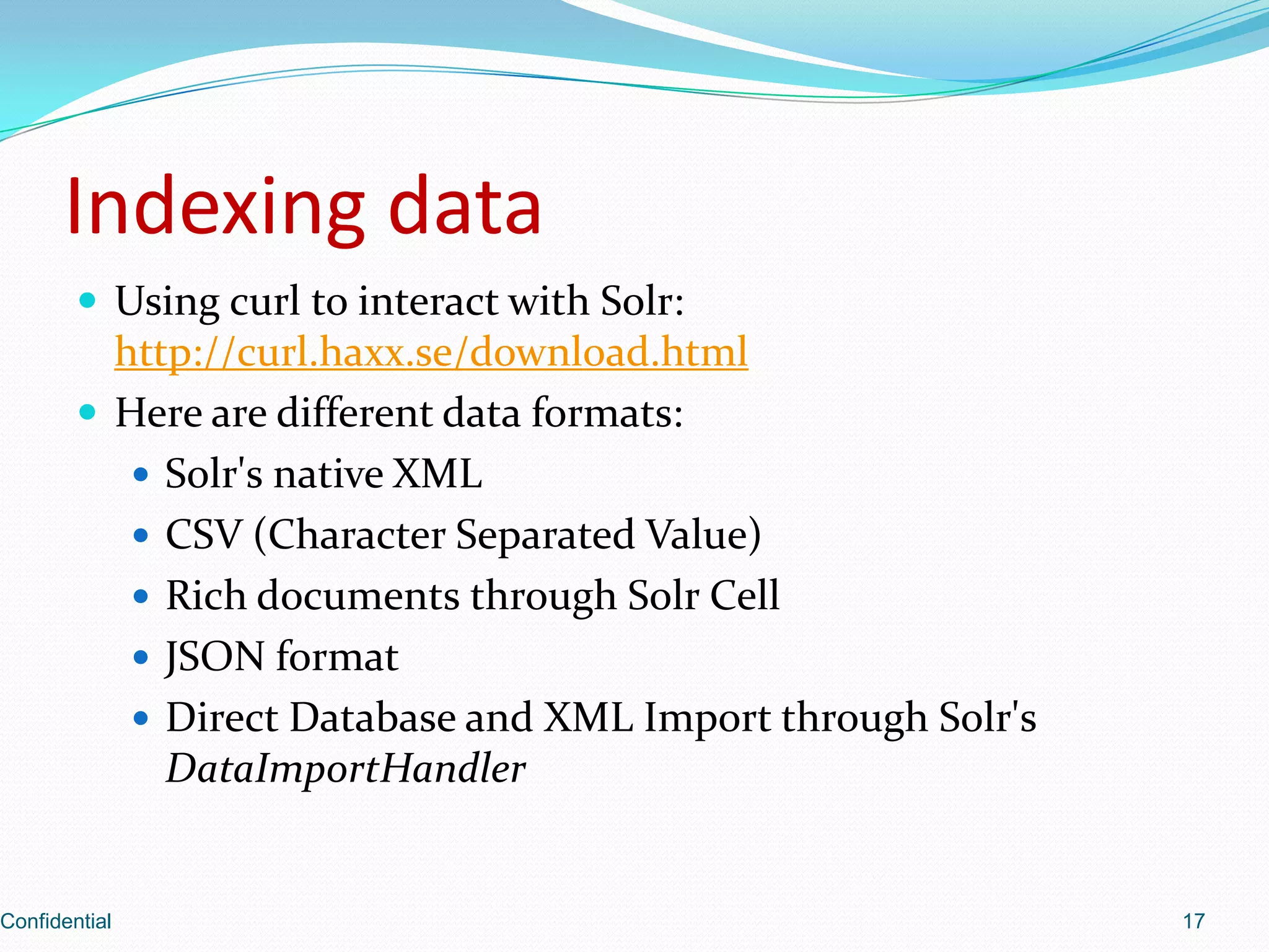 Indexing dataUsing curl to interact with Solr: http://curl.haxx.se/download.htmlHere are different data formats:Solr'snative XMLCSV (Character Separated Value)Rich documents through SolrCellJSON formatDirect Database and XML Import through Solr'sDataImportHandlerConfidential17