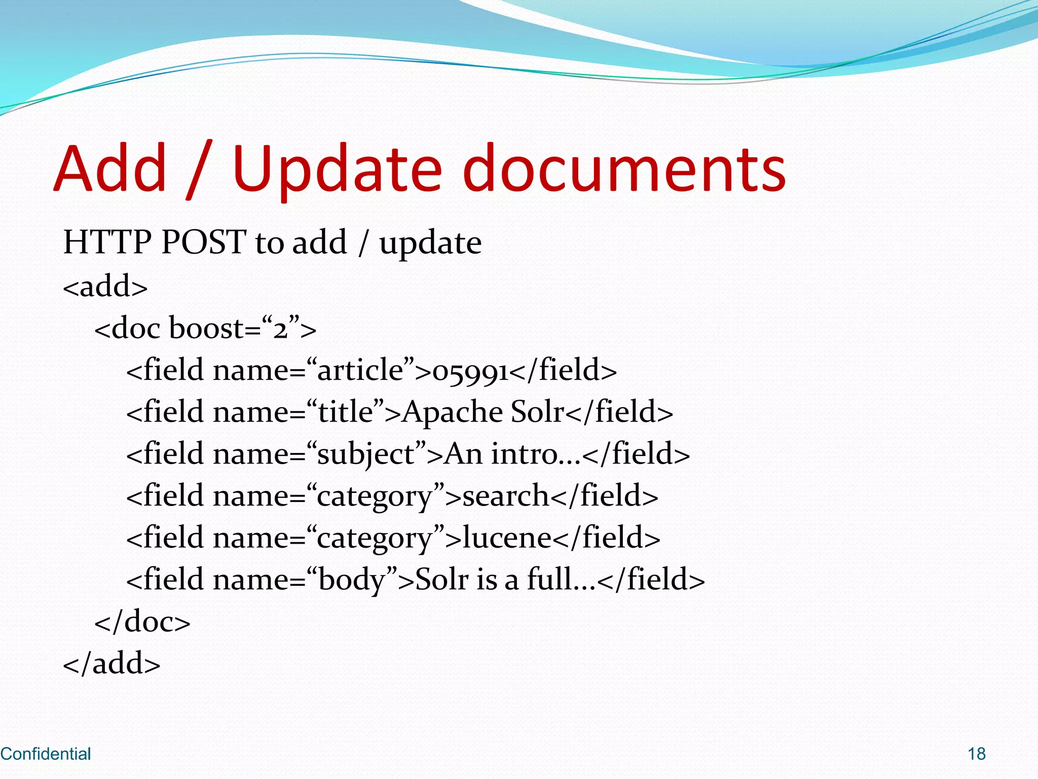 Add / Update documentsHTTP POST to add / update<add>    <doc boost=“2”>        <field name=“article”>05991</field>        <field name=“title”>Apache Solr</field>        <field name=“subject”>An intro...</field>        <field name=“category”>search</field>        <field name=“category”>lucene</field>        <field name=“body”>Solr is a full...</field>    </doc></add>Confidential18