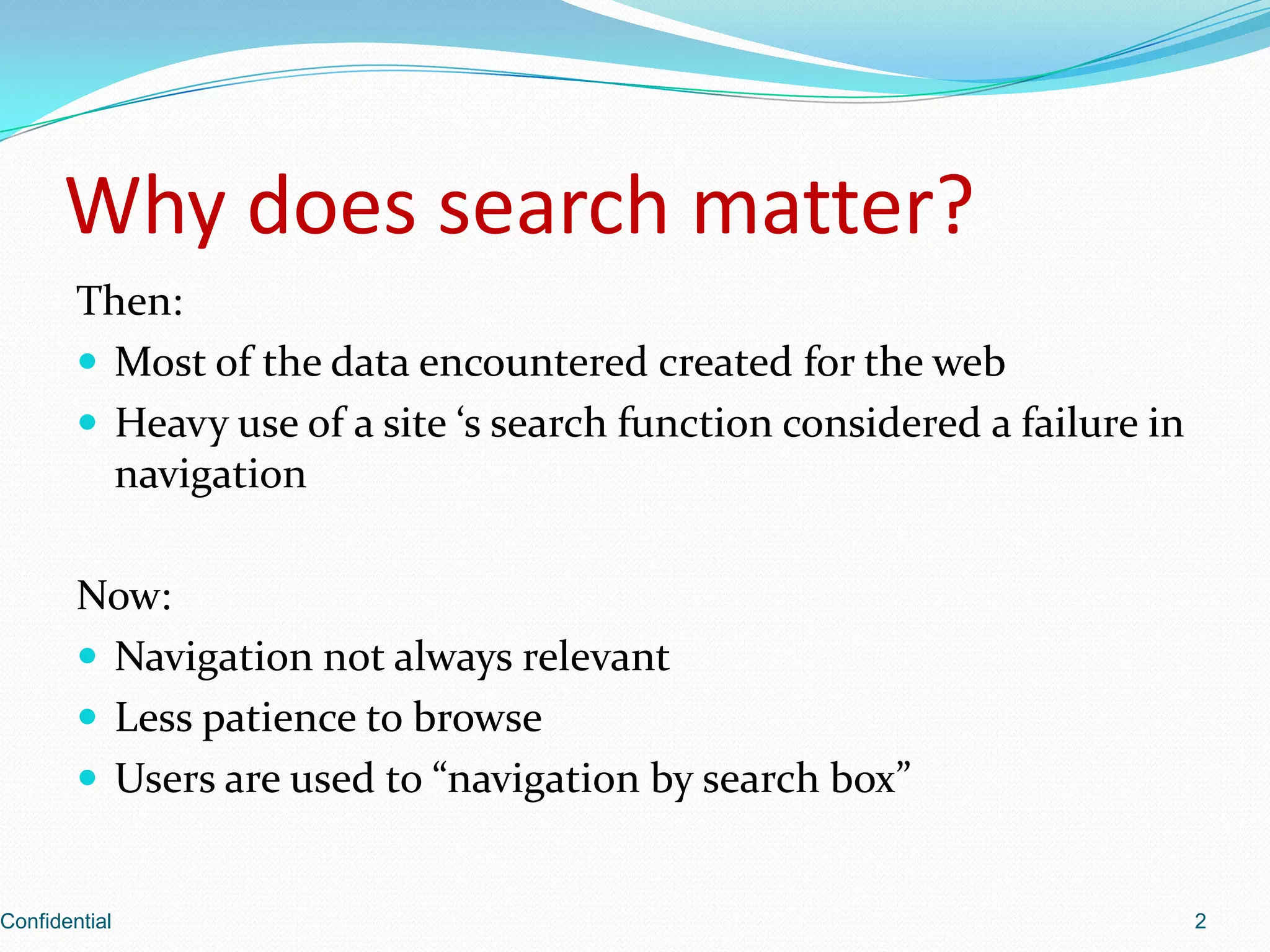 Why does search matter?Then:Most of the data encountered created for the webHeavy use of a site ‘s search function considered a failure in navigationNow:Navigation not always relevantLess patience to browseUsers are used to “navigation by search box”Confidential2