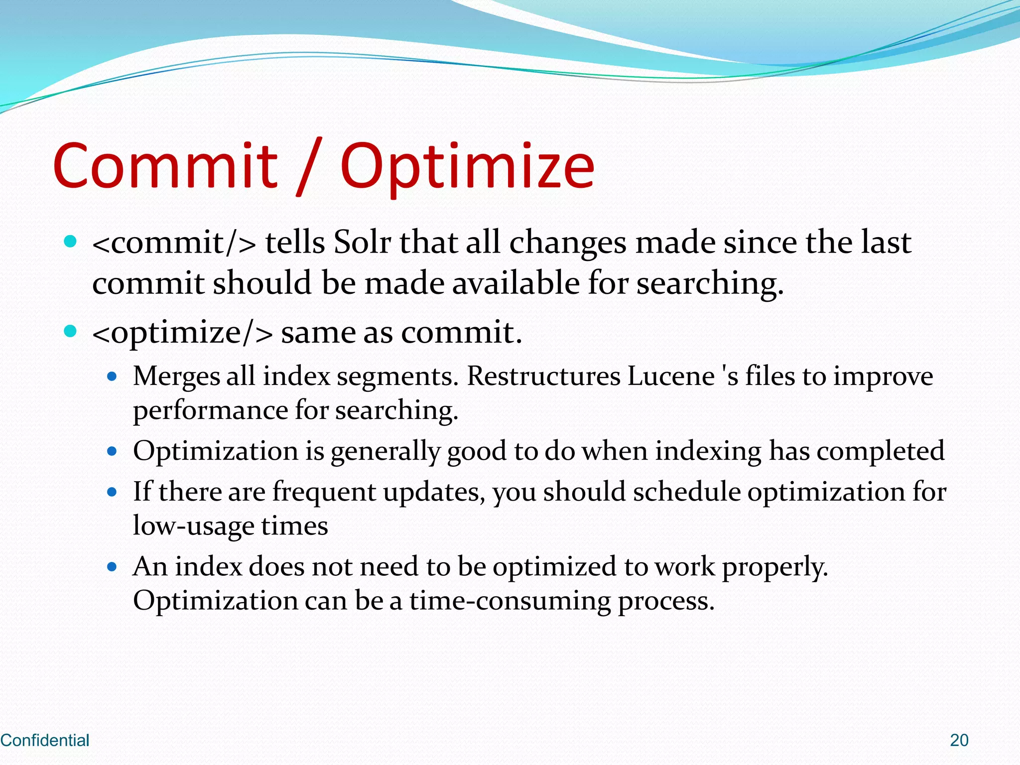 Commit / Optimize<commit/> tells Solr that all changes made since the last commit should be made available for searching.<optimize/> same as commit.Merges all index segments. Restructures Lucene 's files to improve performance for searching.Optimization is generally good to do when indexing has completedIf there are frequent updates, you should schedule optimization for low-usage timesAn index does not need to be optimized to work properly. Optimization can be a time-consuming process.Confidential20