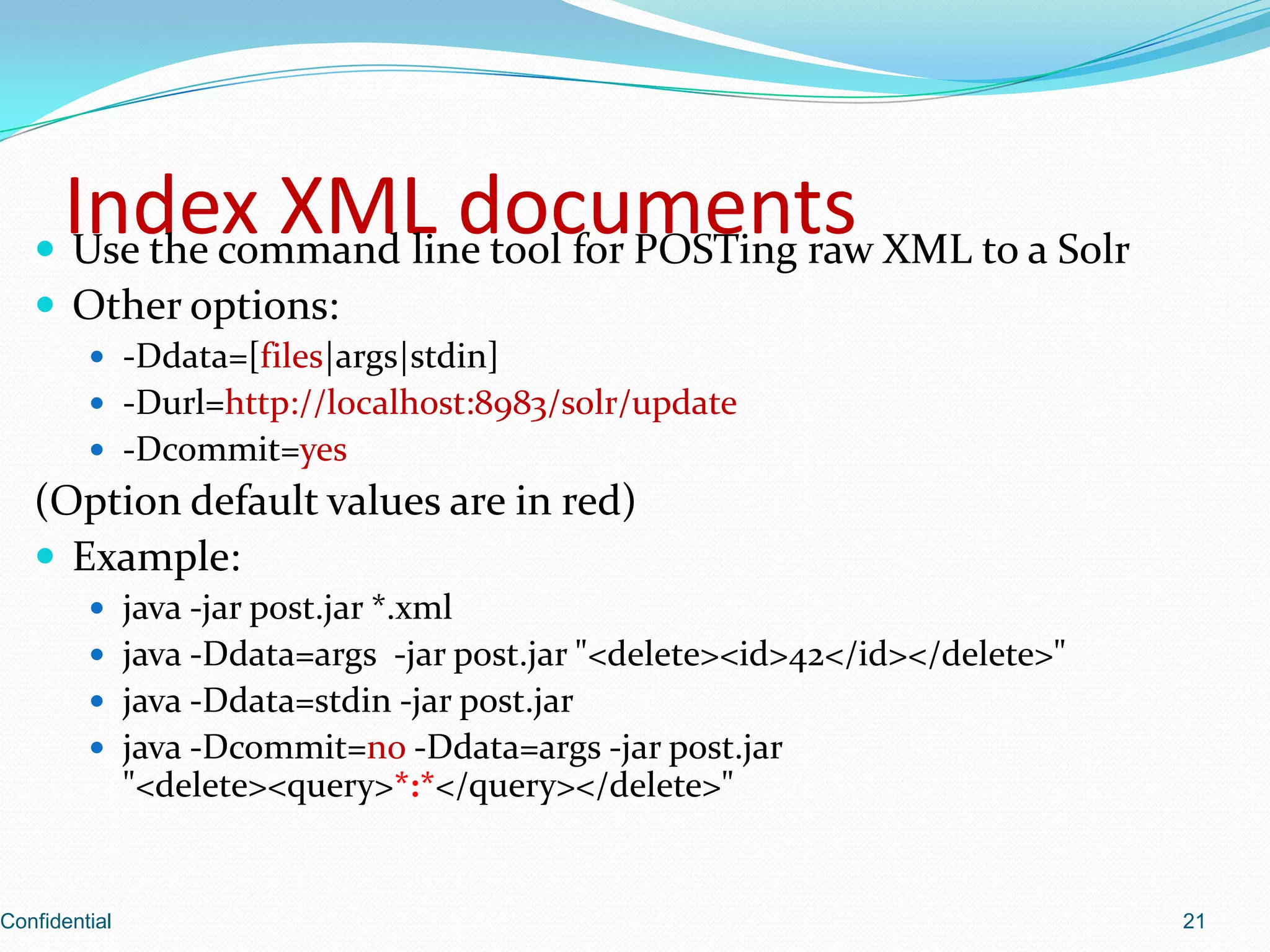 Index XML documentsUse the command line tool for POSTing raw XML to a SolrOther options:-Ddata=[files|args|stdin]-Durl=http://localhost:8983/solr/update-Dcommit=yes(Option default values are in red)Example:java -jar post.jar *.xmljava -Ddata=args  -jar post.jar "<delete><id>42</id></delete>"java -Ddata=stdin -jar post.jarjava -Dcommit=no -Ddata=args-jar post.jar "<delete><query>*:*</query></delete>"Confidential21