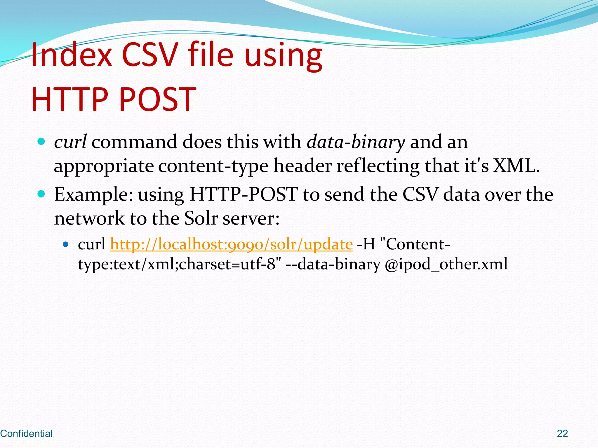 Index CSV file usingHTTP POSTcurl command does this with data-binaryand an appropriate content-type header reflecting that it's XML.Example: using HTTP-POST to send the CSV data over the network to the Solr server: curl http://localhost:9090/solr/update -H "Content-type:text/xml;charset=utf-8" --data-binary @ipod_other.xmlConfidential22