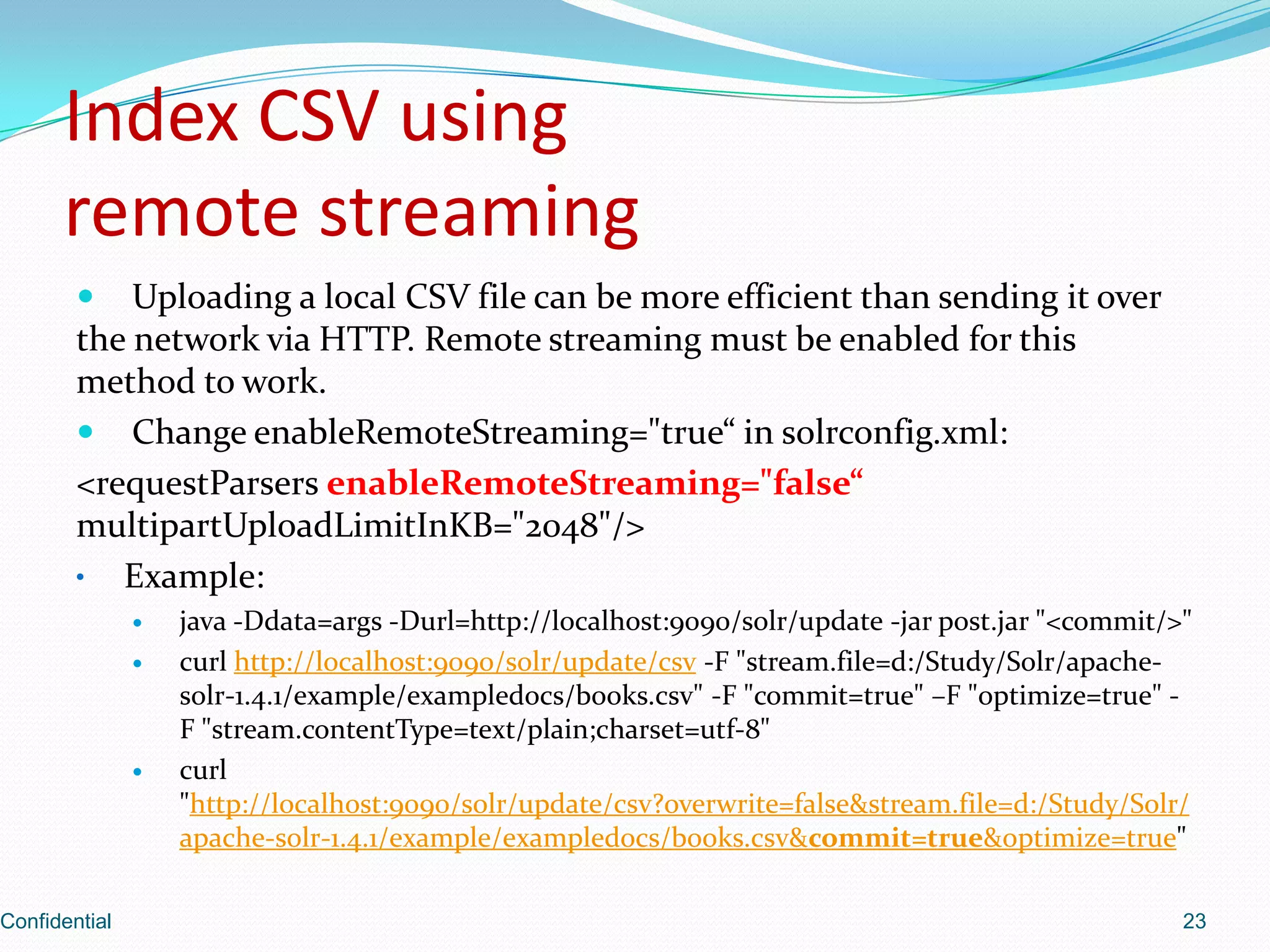 Index CSV usingremote streamingUploading a local CSV file can be more efficient than sending it over the network via HTTP. Remote streaming must be enabled for this method to work. Change enableRemoteStreaming="true“ in solrconfig.xml:<requestParsersenableRemoteStreaming="false“multipartUploadLimitInKB="2048"/> Example:java -Ddata=args -Durl=http://localhost:9090/solr/update -jar post.jar "<commit/>"curl http://localhost:9090/solr/update/csv -F "stream.file=d:/Study/Solr/apache-solr-1.4.1/example/exampledocs/books.csv" -F "commit=true" –F "optimize=true" -F "stream.contentType=text/plain;charset=utf-8"curl "http://localhost:9090/solr/update/csv?overwrite=false&stream.file=d:/Study/Solr/apache-solr-1.4.1/example/exampledocs/books.csv&commit=true&optimize=true"Confidential23
