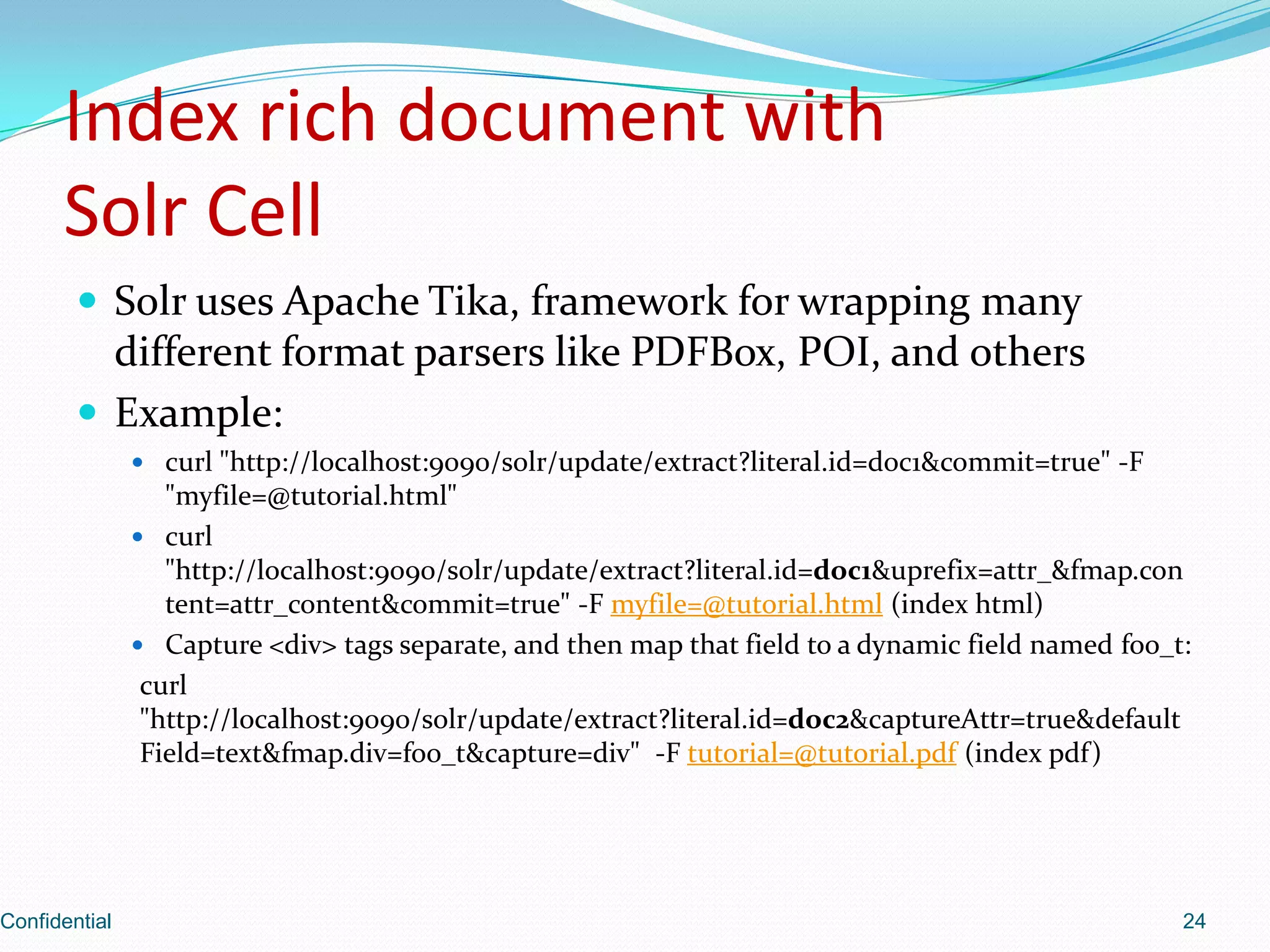 Index rich document withSolr CellSolr uses Apache Tika, framework for wrapping many different format parsers like PDFBox, POI, and othersExample:curl "http://localhost:9090/solr/update/extract?literal.id=doc1&commit=true" -F "myfile=@tutorial.html"curl "http://localhost:9090/solr/update/extract?literal.id=doc1&uprefix=attr_&fmap.content=attr_content&commit=true" -F myfile=@tutorial.html (index html)Capture <div> tags separate, and then map that field to a dynamic field named foo_t:curl "http://localhost:9090/solr/update/extract?literal.id=doc2&captureAttr=true&defaultField=text&fmap.div=foo_t&capture=div"  -F tutorial=@tutorial.pdf (index pdf)Confidential24