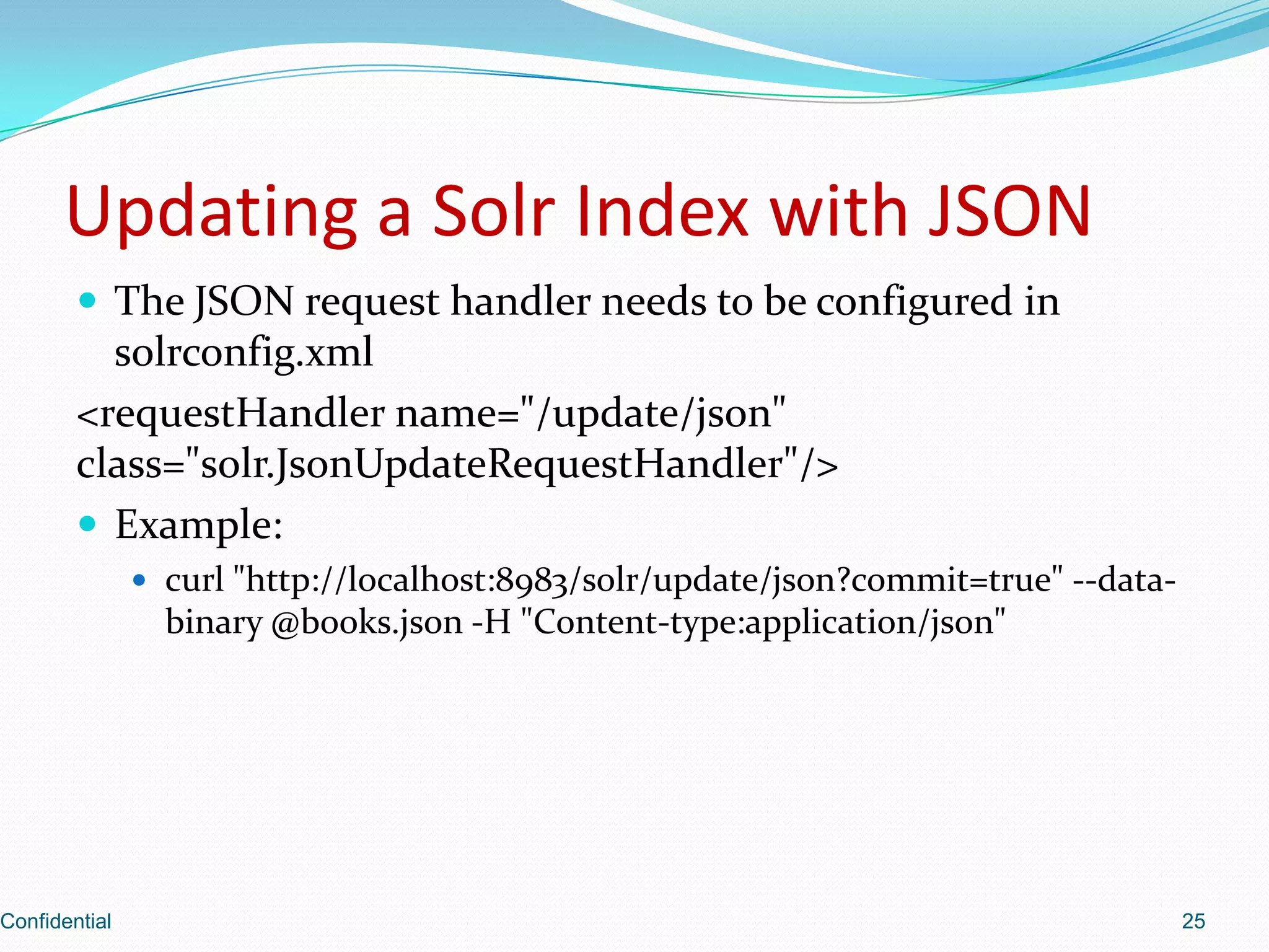 Updating a Solr Index with JSONThe JSON request handler needs to be configured in solrconfig.xml<requestHandler name="/update/json" class="solr.JsonUpdateRequestHandler"/>Example:curl "http://localhost:8983/solr/update/json?commit=true" --data-binary @books.json -H "Content-type:application/json"Confidential25