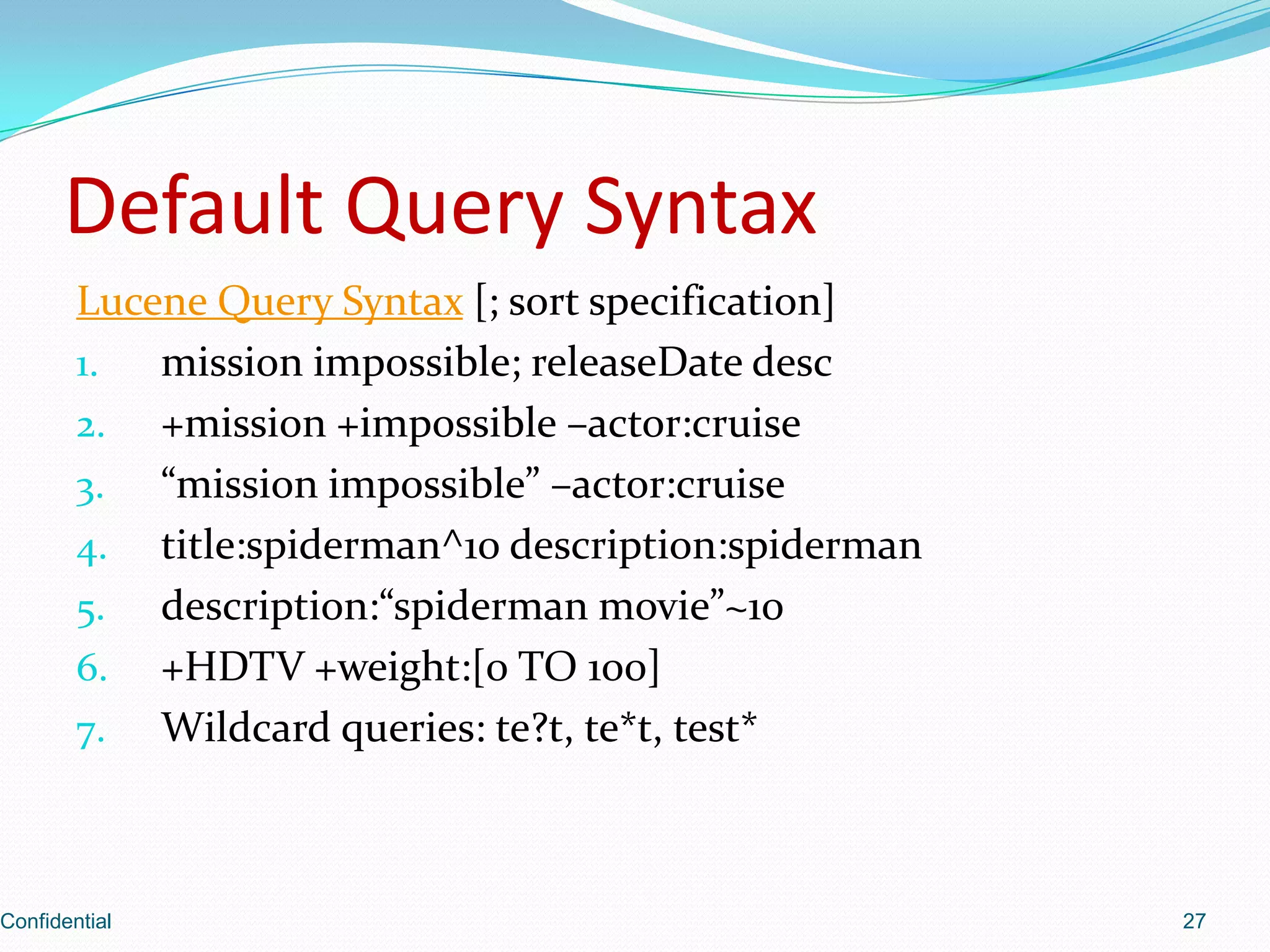 Default Query SyntaxLucene Query Syntax [; sort specification]mission impossible; releaseDatedesc+mission +impossible –actor:cruise“mission impossible” –actor:cruisetitle:spiderman^10 description:spidermandescription:“spiderman movie”~10+HDTV +weight:[0 TO 100]Wildcard queries: te?t, te*t, test*Confidential27